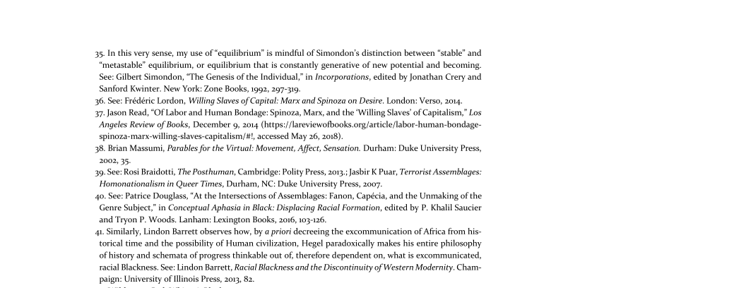 35. In this very sense, my use of “equilibrium” is mindful of Simondon's distinction between “stable” and
‘metastable” equilibrium, or equilibrium that is constantly generative of new potential and becoming.

See: Gilbert Simondon, “The Genesis of the Individual,” in Incorporations, edited by Jonathan Crery and
Sanford Kwinter. New York: Zone Books, 1992, 297-319.

36. See: Frédéric Lordon, Willing Slaves of Capital: Marx and Spinoza on Desire. London: Verso, 2014

37. Jason Read, “Of Labor and Human Bondage: Spinoza, Marx, and the ‘Willing Slaves’ of Capitalism,” Los
‘Angeles Review of Books, December 9, 2014 (https:/lareviewofbooks.ong/artile/labor-human-bondage-
spinoza-marx-willing-slaves-capitalism/#!, accessed May 26, 2018)

38. Brian Massumi, Parables for the Virtual: Movement, Affect, Sensation. Durham: Duke University Press,
2002, 35.

30. See: Rosi Braidotti, The Posthuman, Cambridge: Polity Press, 2013.; Jasbir K Puar, Terrorist Assemblages:
Homonationalism in Queer Times, Durham, NC: Duke University Press, 2007

40. See: Patrice Douglass, "At the Intersections of Assemblages: Fanon, Capécia, and the Unmaking ofthe
Genre Subject,” in Conceptual Aphasia in Black: Displacing Racial Formation, edited by P. Khalil Saucier
and Tryon P. Woods. Lanham: Lexington Books, 2016, 103-126.

4. Similarly, Lindon Barrett observes how, by a priori decreeing the excommunication of Aftica from his-
torical time and the possibility of Human civilization, Hegel paradoxically makes his entire philosophy
of history and schemata of progress thinkable out of, therefore dependent on, what is excommunicated,
racial Blackness, See: Lindon Barrett, Racial Blackness and the Discontinuity of Western Modernity. Cham-
paign: University of Illinois Press, 2013, 82.

 
